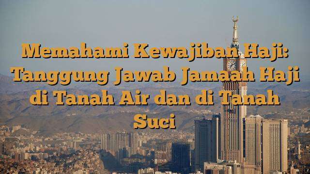 Memahami Kewajiban Haji: Tanggung Jawab Jamaah Haji di Tanah Air dan di Tanah Suci